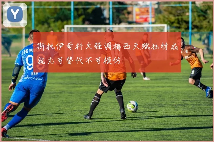 斯托伊奇科夫强调梅西天赋独特成就无可替代不可模仿