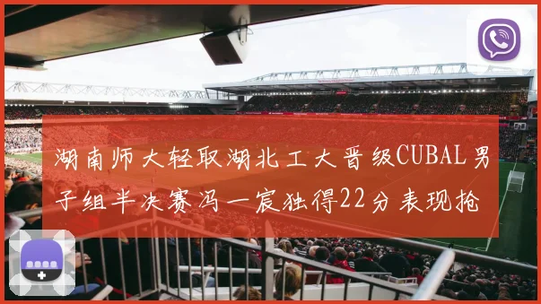 湖南师大轻取湖北工大晋级CUBAL男子组半决赛冯一宸独得22分表现抢眼