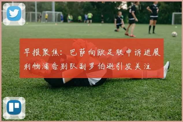 早报聚焦：巴萨向欧足联申诉进展利物浦告别队副罗伯逊引发关注
