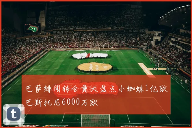巴萨绯闻转会费大盘点小蜘蛛1亿欧巴斯托尼6000万欧