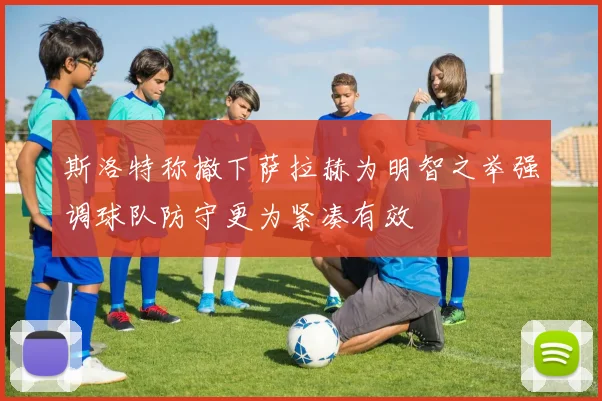 斯洛特称撤下萨拉赫为明智之举强调球队防守更为紧凑有效