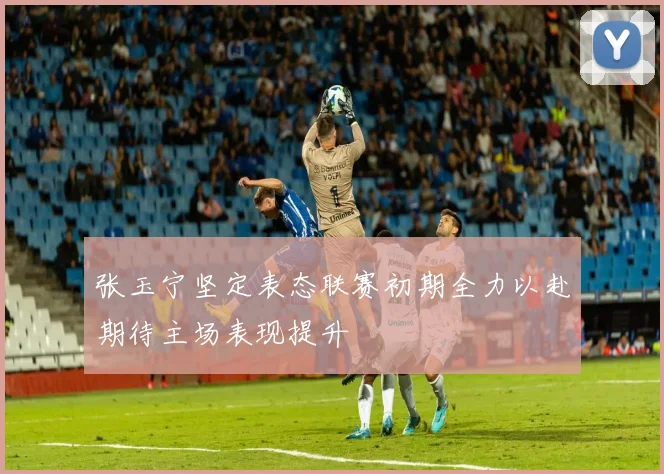 张玉宁坚定表态联赛初期全力以赴期待主场表现提升