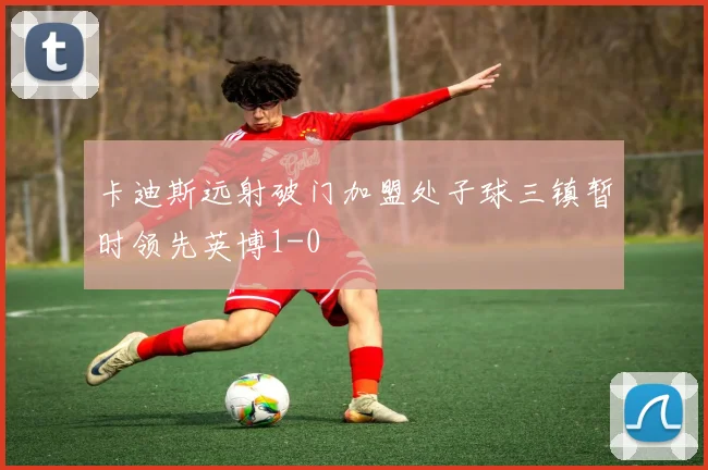 卡迪斯远射破门加盟处子球三镇暂时领先英博1-0