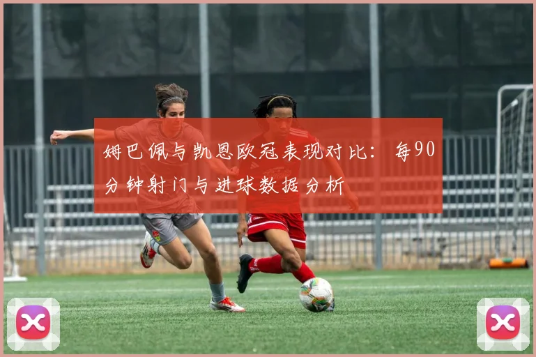 姆巴佩与凯恩欧冠表现对比：每90分钟射门与进球数据分析