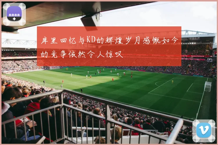 库里回忆与KD的辉煌岁月感慨如今的竞争依然令人惊叹