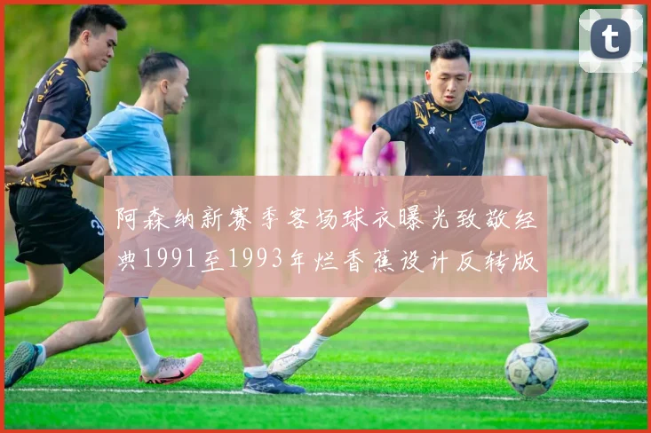 阿森纳新赛季客场球衣曝光致敬经典1991至1993年烂香蕉设计反转版
