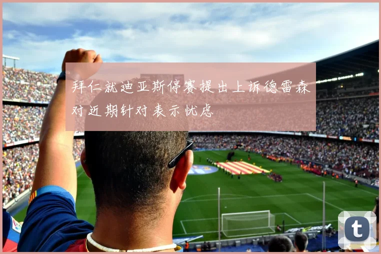 拜仁就迪亚斯停赛提出上诉德雷森对近期针对表示忧虑