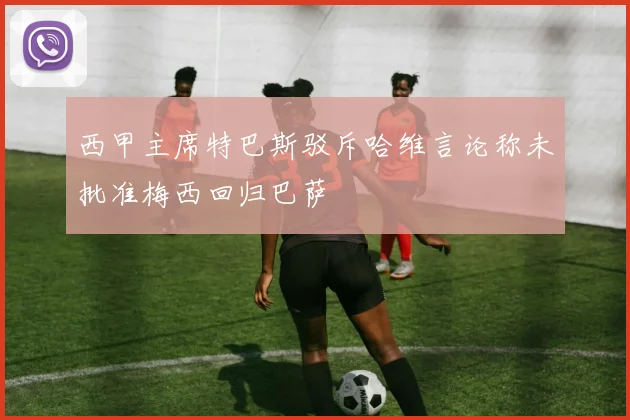 西甲主席特巴斯驳斥哈维言论称未批准梅西回归巴萨