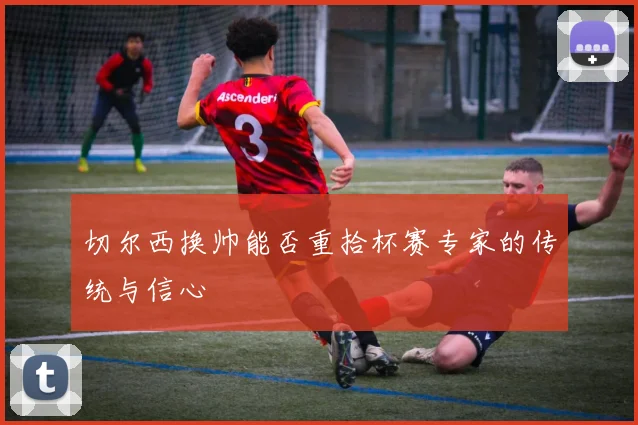 切尔西换帅能否重拾杯赛专家的传统与信心
